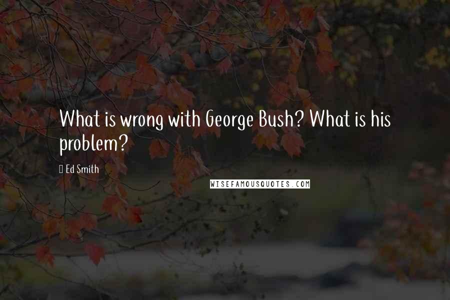 Ed Smith Quotes: What is wrong with George Bush? What is his problem?