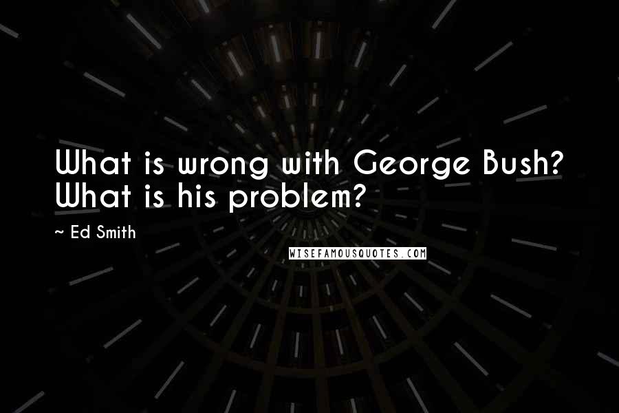 Ed Smith Quotes: What is wrong with George Bush? What is his problem?