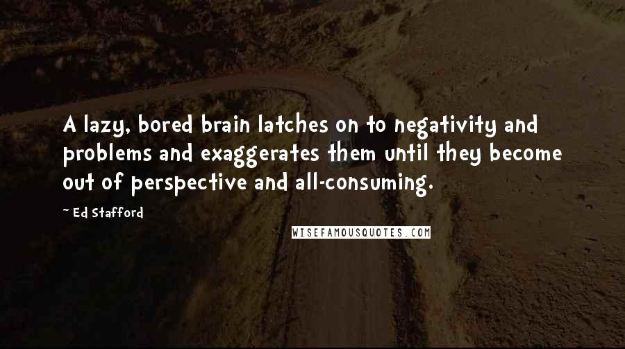 Ed Stafford Quotes: A lazy, bored brain latches on to negativity and problems and exaggerates them until they become out of perspective and all-consuming.