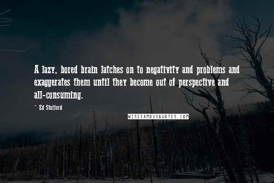 Ed Stafford Quotes: A lazy, bored brain latches on to negativity and problems and exaggerates them until they become out of perspective and all-consuming.