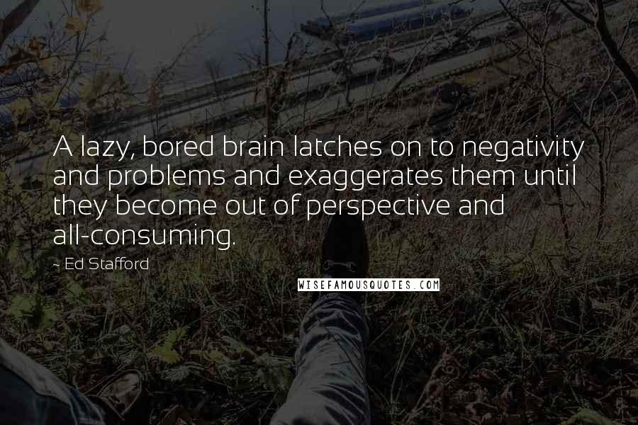 Ed Stafford Quotes: A lazy, bored brain latches on to negativity and problems and exaggerates them until they become out of perspective and all-consuming.