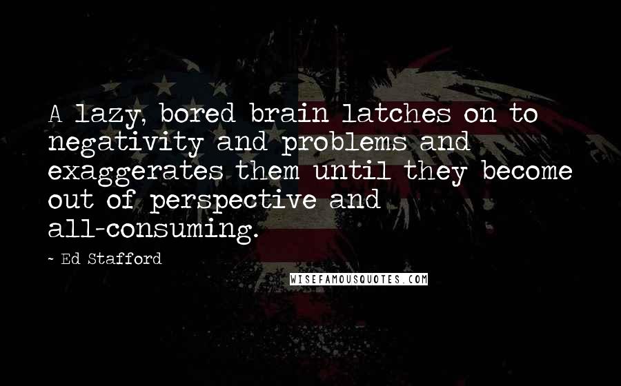 Ed Stafford Quotes: A lazy, bored brain latches on to negativity and problems and exaggerates them until they become out of perspective and all-consuming.