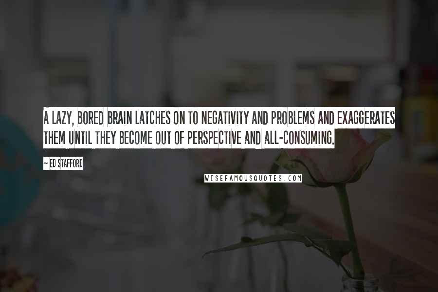 Ed Stafford Quotes: A lazy, bored brain latches on to negativity and problems and exaggerates them until they become out of perspective and all-consuming.