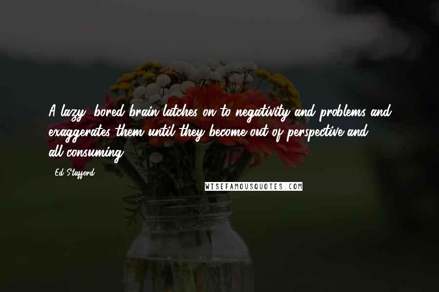 Ed Stafford Quotes: A lazy, bored brain latches on to negativity and problems and exaggerates them until they become out of perspective and all-consuming.