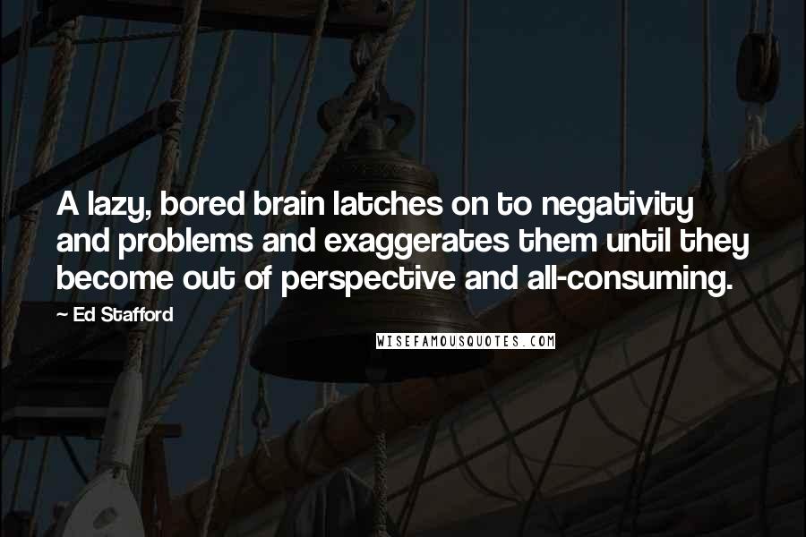 Ed Stafford Quotes: A lazy, bored brain latches on to negativity and problems and exaggerates them until they become out of perspective and all-consuming.