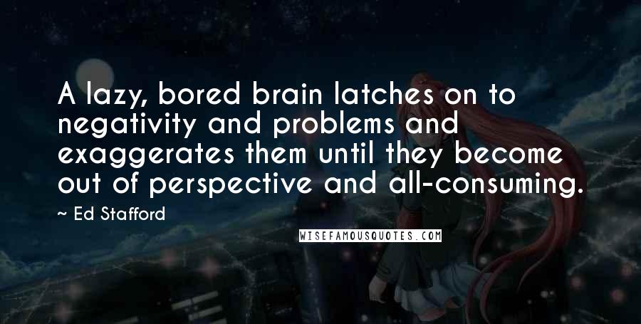 Ed Stafford Quotes: A lazy, bored brain latches on to negativity and problems and exaggerates them until they become out of perspective and all-consuming.