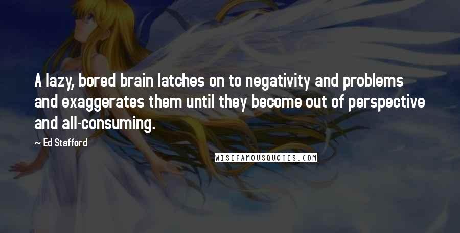 Ed Stafford Quotes: A lazy, bored brain latches on to negativity and problems and exaggerates them until they become out of perspective and all-consuming.