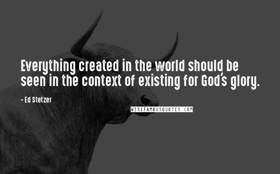 Ed Stetzer Quotes: Everything created in the world should be seen in the context of existing for God's glory.