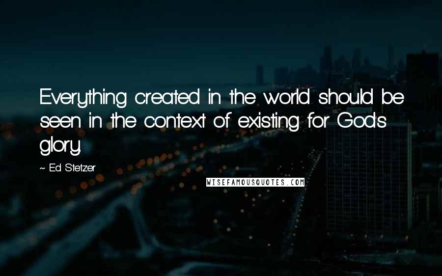 Ed Stetzer Quotes: Everything created in the world should be seen in the context of existing for God's glory.