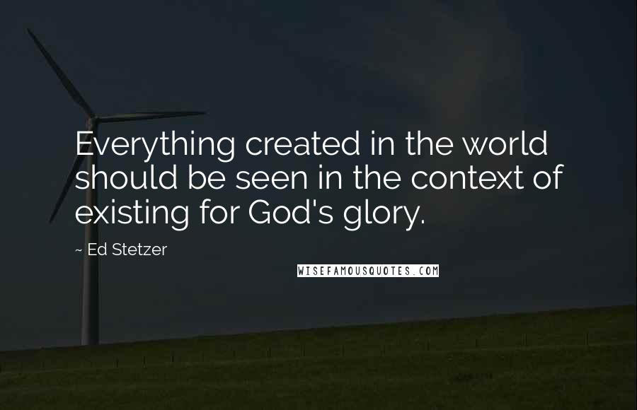 Ed Stetzer Quotes: Everything created in the world should be seen in the context of existing for God's glory.