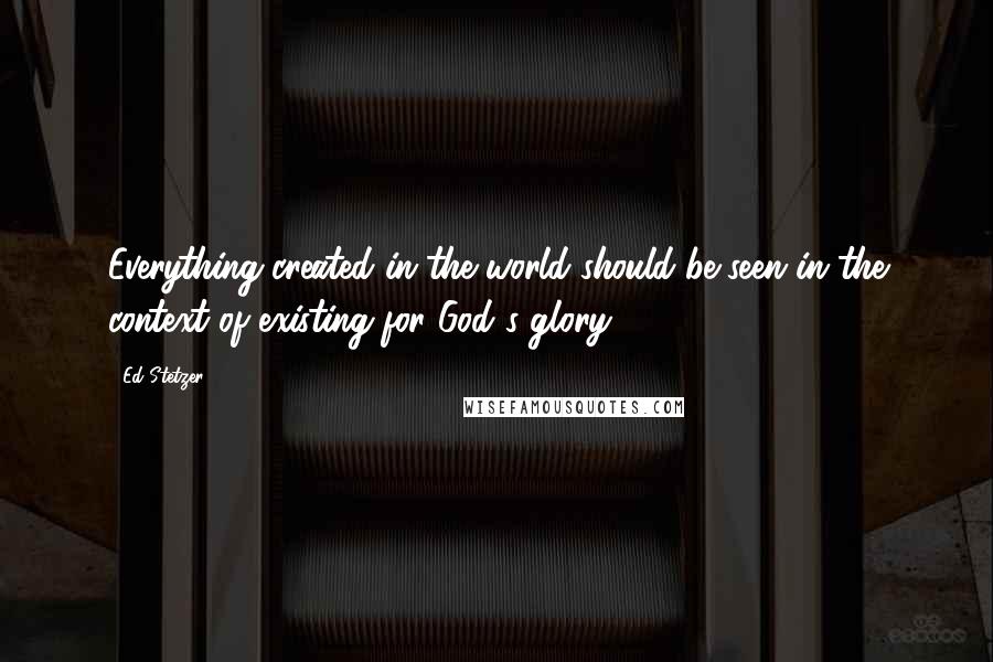 Ed Stetzer Quotes: Everything created in the world should be seen in the context of existing for God's glory.