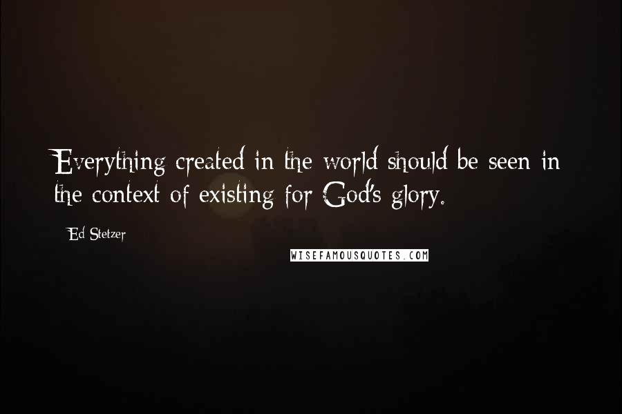 Ed Stetzer Quotes: Everything created in the world should be seen in the context of existing for God's glory.