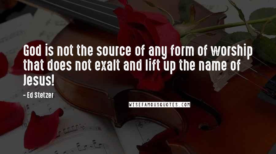 Ed Stetzer Quotes: God is not the source of any form of worship that does not exalt and lift up the name of Jesus!