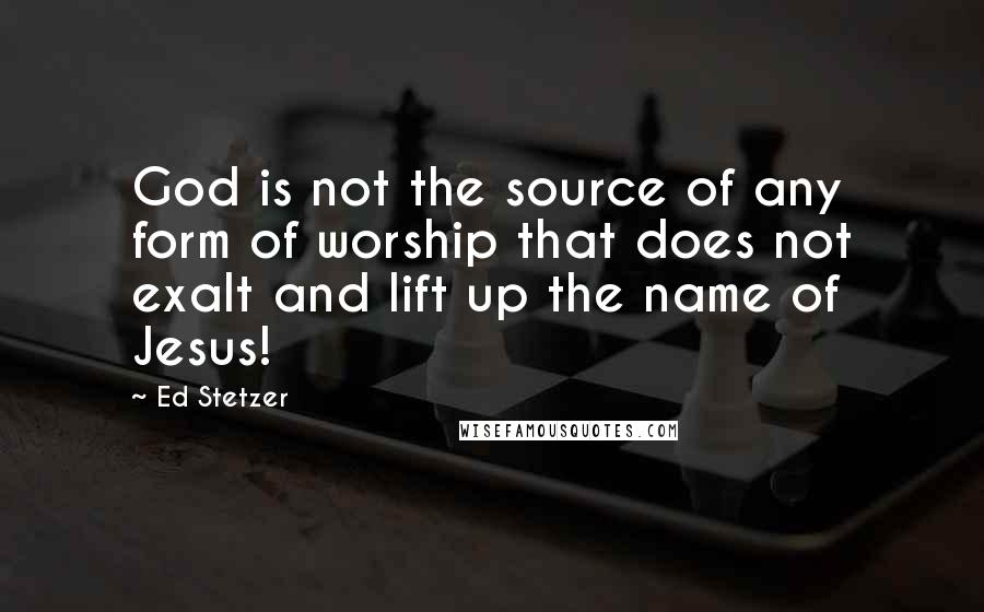 Ed Stetzer Quotes: God is not the source of any form of worship that does not exalt and lift up the name of Jesus!