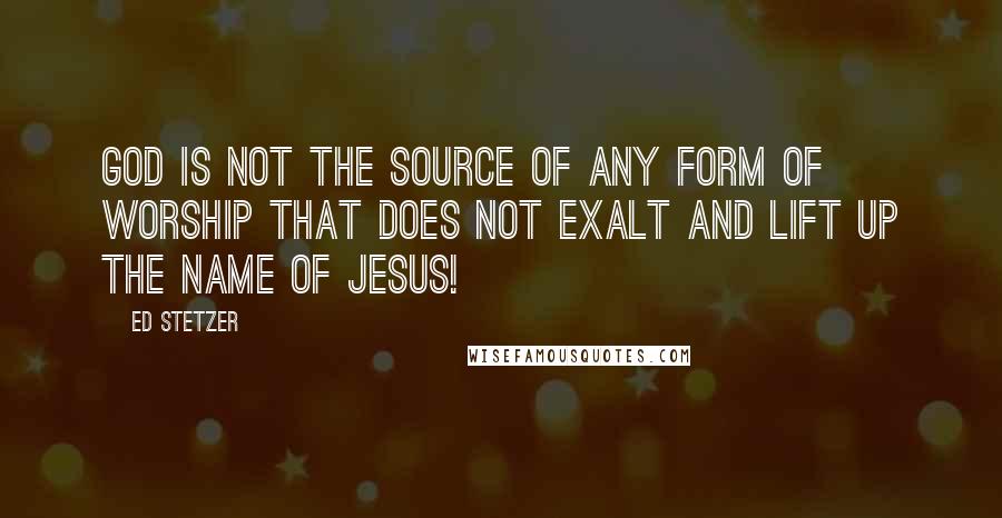 Ed Stetzer Quotes: God is not the source of any form of worship that does not exalt and lift up the name of Jesus!