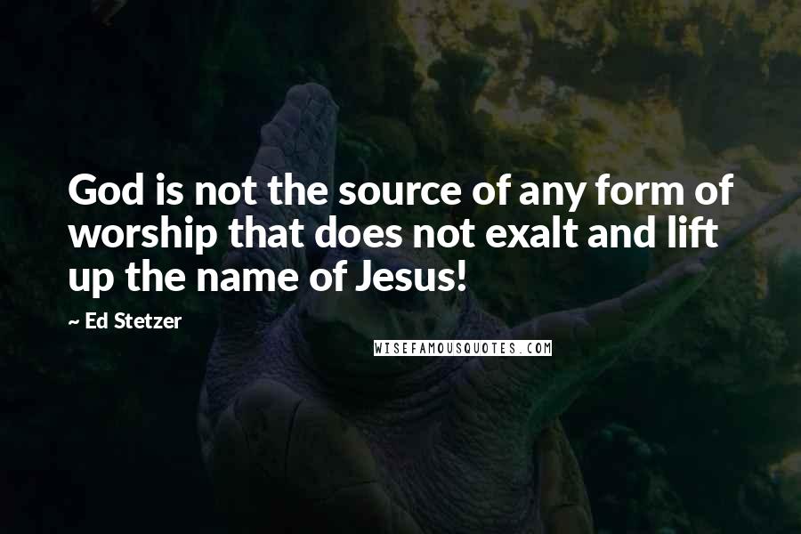 Ed Stetzer Quotes: God is not the source of any form of worship that does not exalt and lift up the name of Jesus!