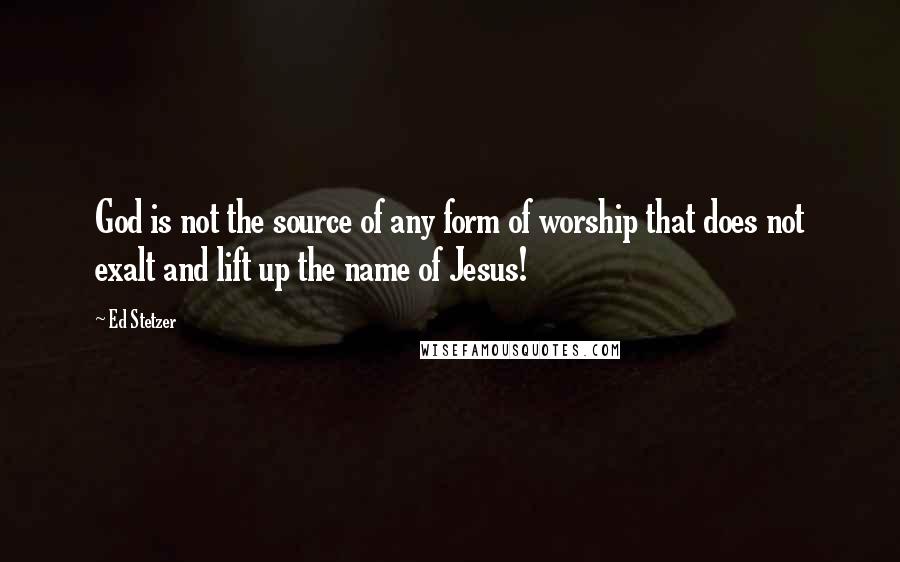 Ed Stetzer Quotes: God is not the source of any form of worship that does not exalt and lift up the name of Jesus!