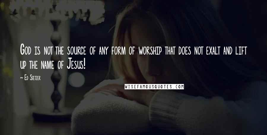 Ed Stetzer Quotes: God is not the source of any form of worship that does not exalt and lift up the name of Jesus!