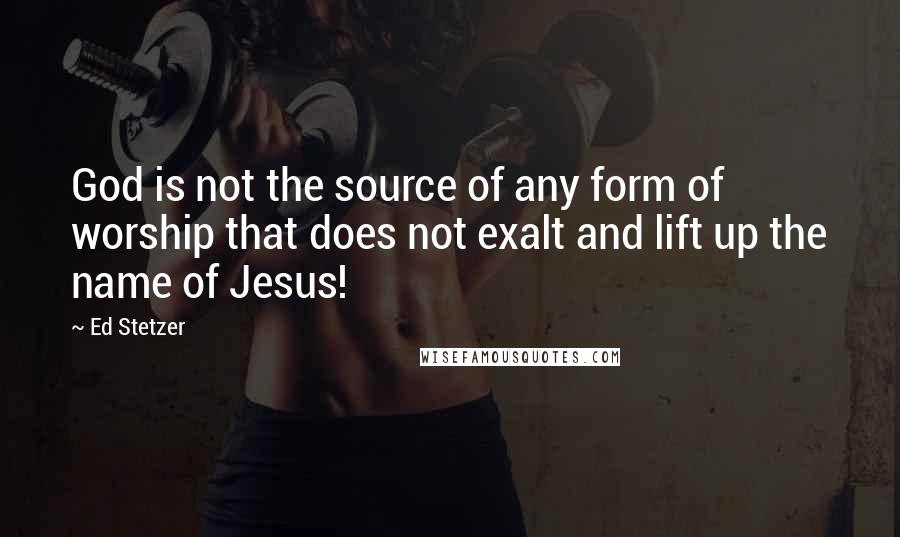 Ed Stetzer Quotes: God is not the source of any form of worship that does not exalt and lift up the name of Jesus!