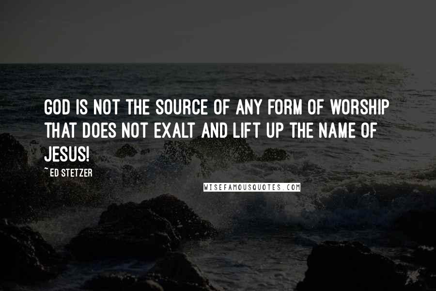 Ed Stetzer Quotes: God is not the source of any form of worship that does not exalt and lift up the name of Jesus!