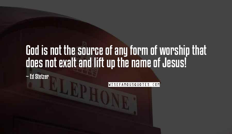Ed Stetzer Quotes: God is not the source of any form of worship that does not exalt and lift up the name of Jesus!