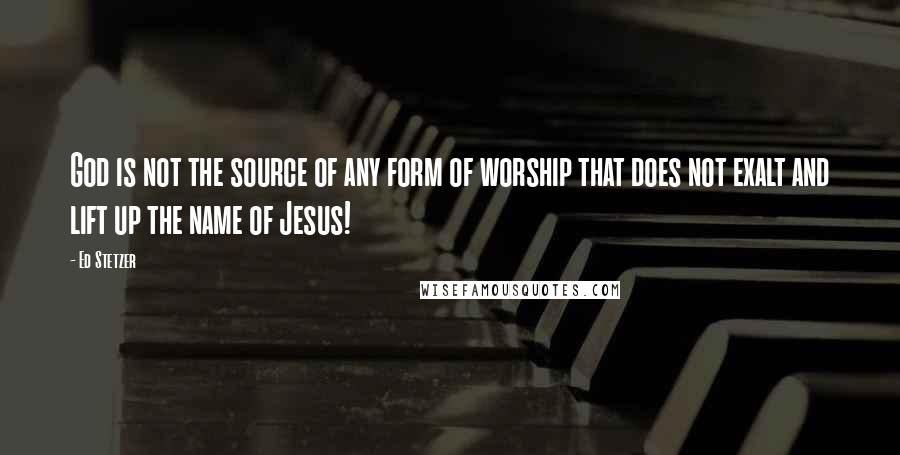 Ed Stetzer Quotes: God is not the source of any form of worship that does not exalt and lift up the name of Jesus!