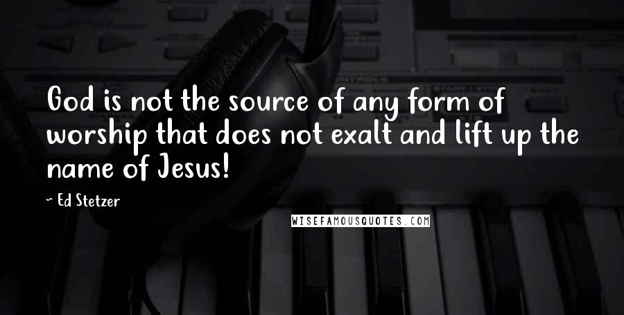 Ed Stetzer Quotes: God is not the source of any form of worship that does not exalt and lift up the name of Jesus!