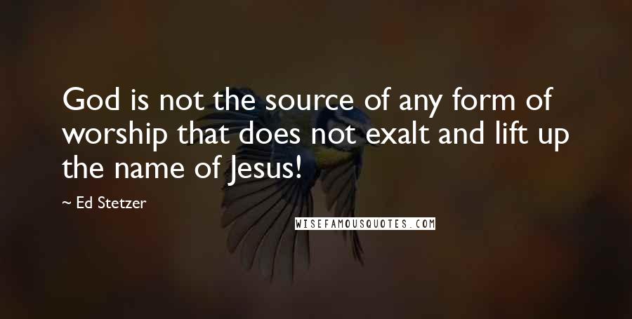 Ed Stetzer Quotes: God is not the source of any form of worship that does not exalt and lift up the name of Jesus!