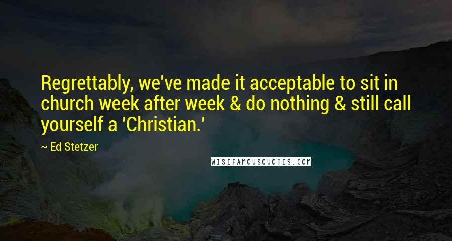 Ed Stetzer Quotes: Regrettably, we've made it acceptable to sit in church week after week & do nothing & still call yourself a 'Christian.'