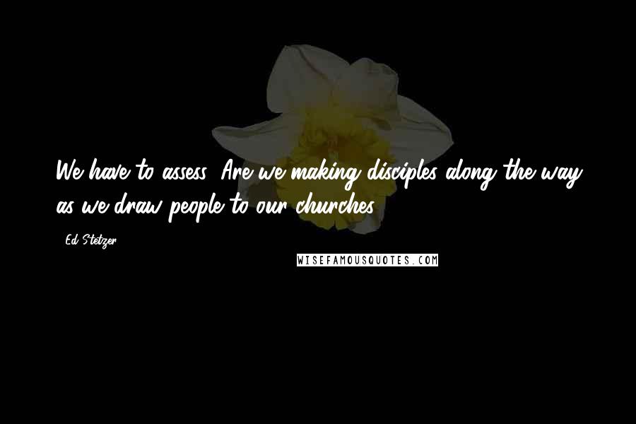 Ed Stetzer Quotes: We have to assess: Are we making disciples along the way as we draw people to our churches?