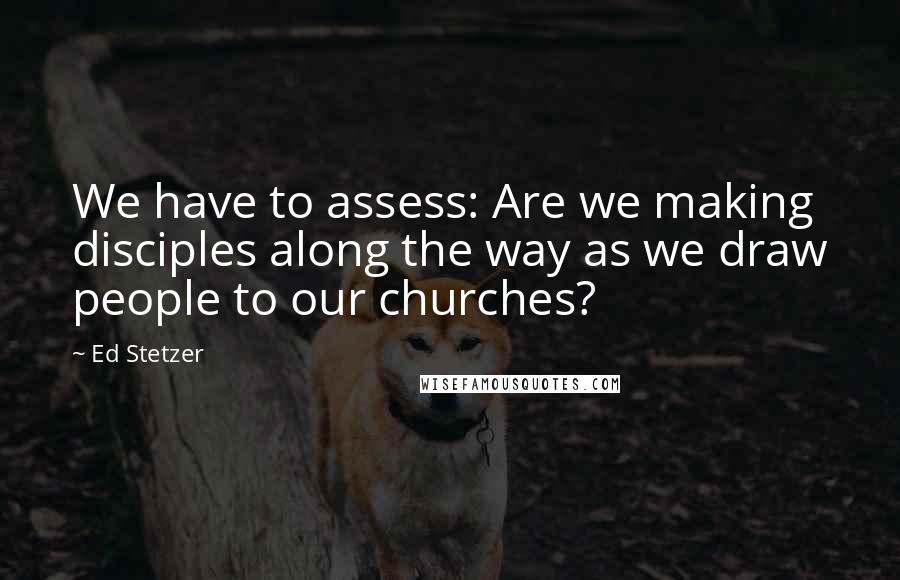 Ed Stetzer Quotes: We have to assess: Are we making disciples along the way as we draw people to our churches?
