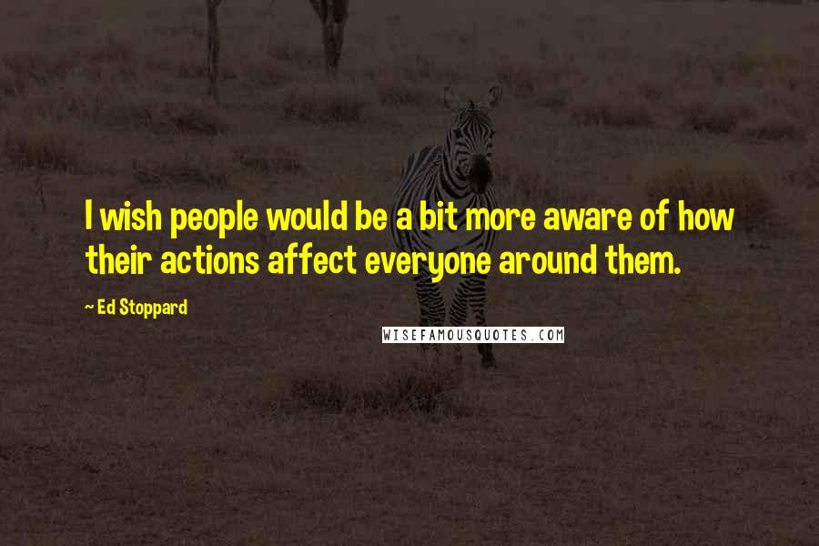Ed Stoppard Quotes: I wish people would be a bit more aware of how their actions affect everyone around them.