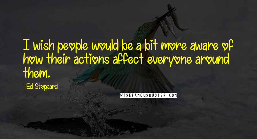 Ed Stoppard Quotes: I wish people would be a bit more aware of how their actions affect everyone around them.