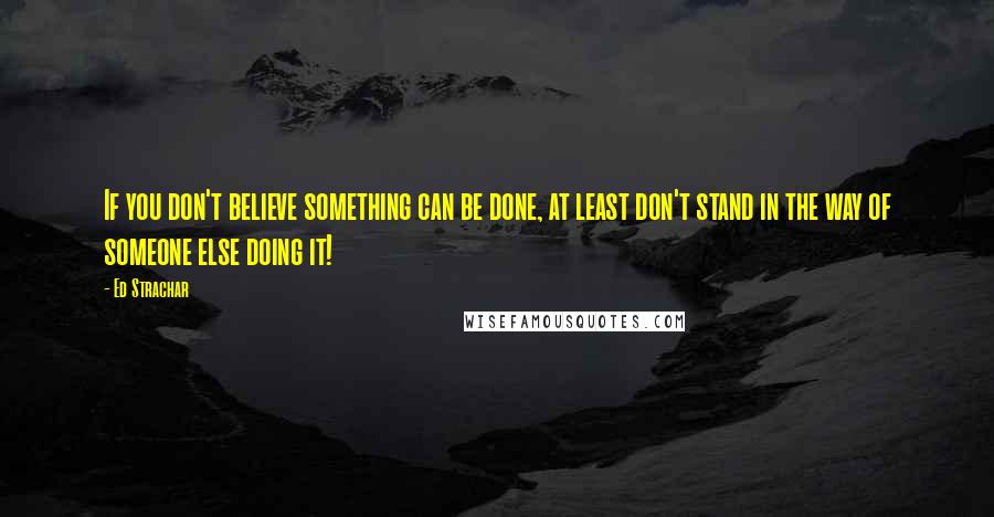 Ed Strachar Quotes: If you don't believe something can be done, at least don't stand in the way of someone else doing it!