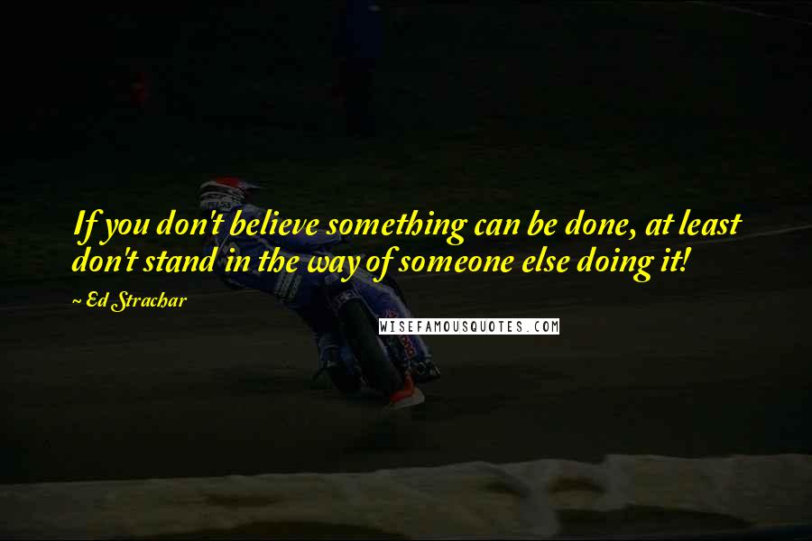 Ed Strachar Quotes: If you don't believe something can be done, at least don't stand in the way of someone else doing it!