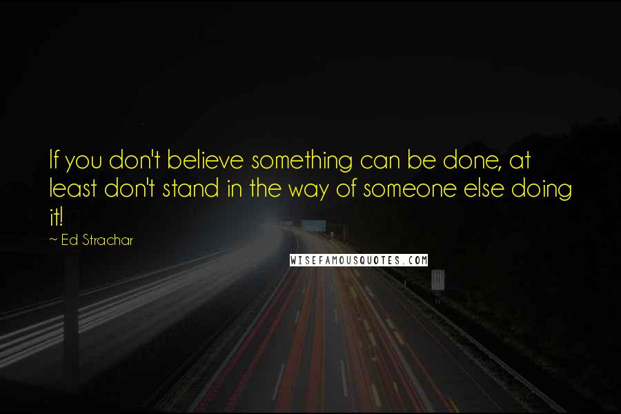 Ed Strachar Quotes: If you don't believe something can be done, at least don't stand in the way of someone else doing it!