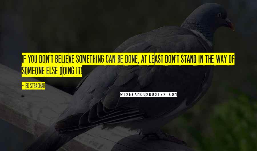 Ed Strachar Quotes: If you don't believe something can be done, at least don't stand in the way of someone else doing it!