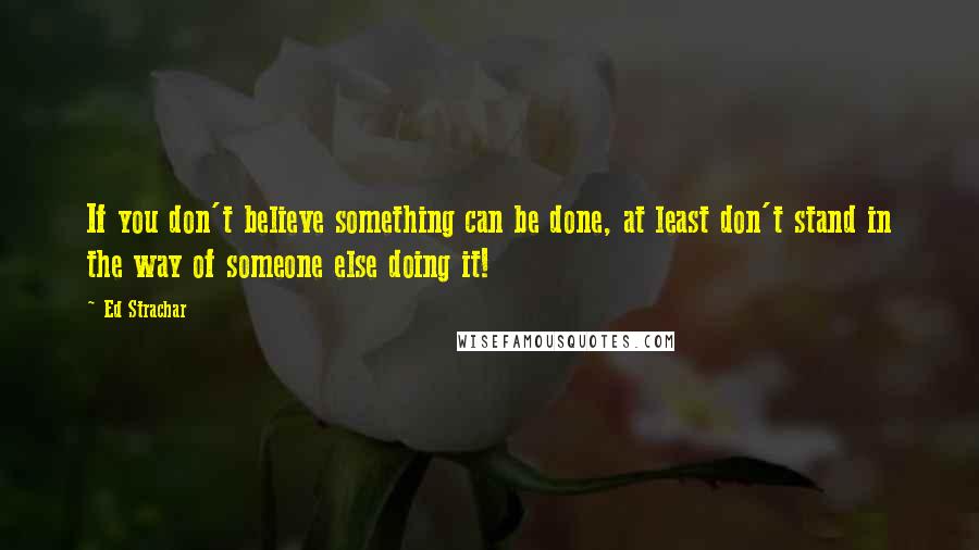 Ed Strachar Quotes: If you don't believe something can be done, at least don't stand in the way of someone else doing it!