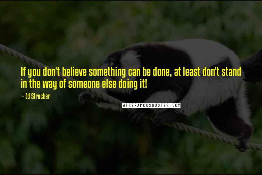 Ed Strachar Quotes: If you don't believe something can be done, at least don't stand in the way of someone else doing it!