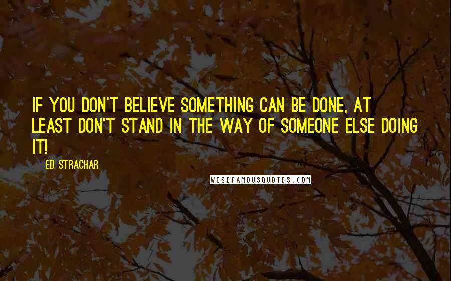 Ed Strachar Quotes: If you don't believe something can be done, at least don't stand in the way of someone else doing it!