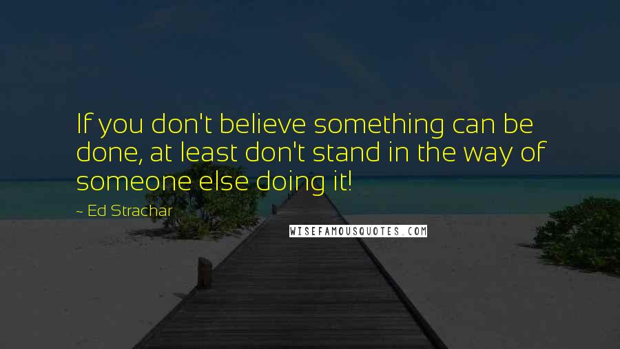 Ed Strachar Quotes: If you don't believe something can be done, at least don't stand in the way of someone else doing it!