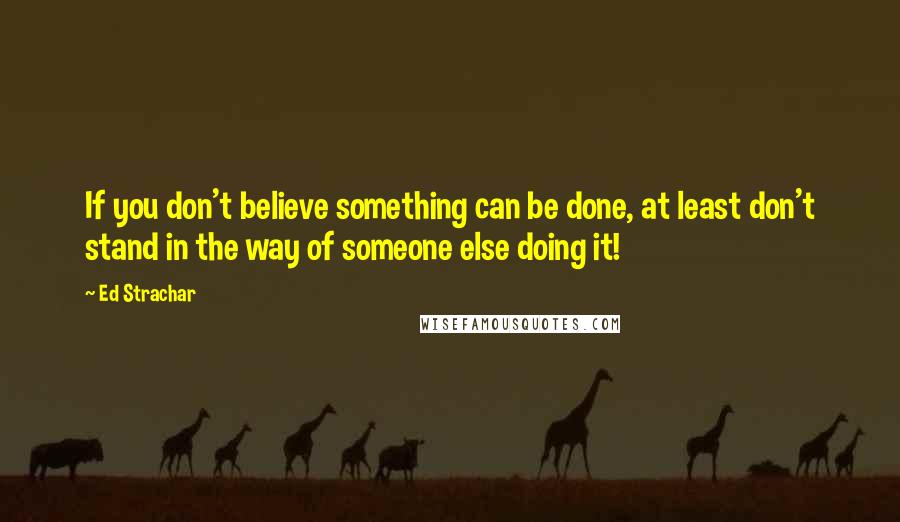 Ed Strachar Quotes: If you don't believe something can be done, at least don't stand in the way of someone else doing it!