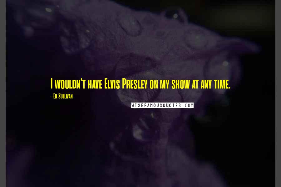 Ed Sullivan Quotes: I wouldn't have Elvis Presley on my show at any time.