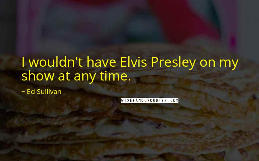 Ed Sullivan Quotes: I wouldn't have Elvis Presley on my show at any time.