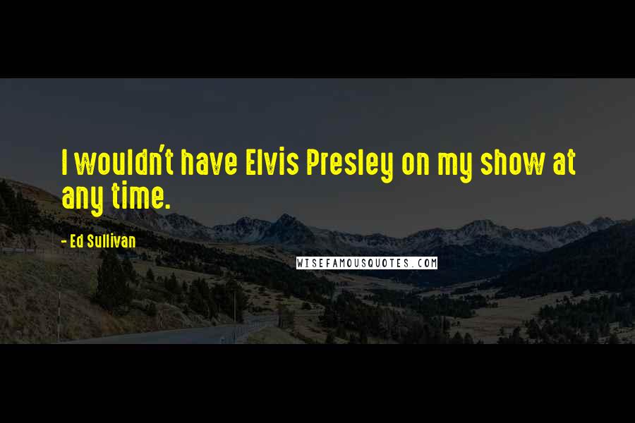 Ed Sullivan Quotes: I wouldn't have Elvis Presley on my show at any time.