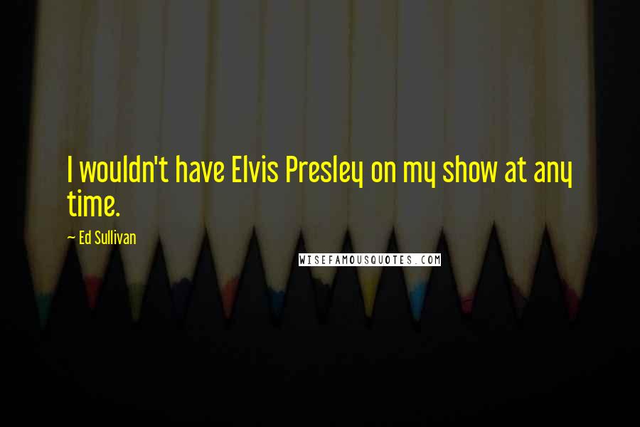 Ed Sullivan Quotes: I wouldn't have Elvis Presley on my show at any time.