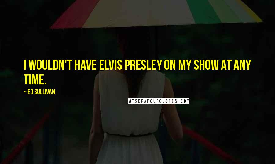 Ed Sullivan Quotes: I wouldn't have Elvis Presley on my show at any time.