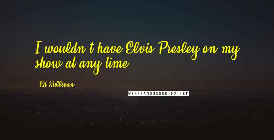 Ed Sullivan Quotes: I wouldn't have Elvis Presley on my show at any time.