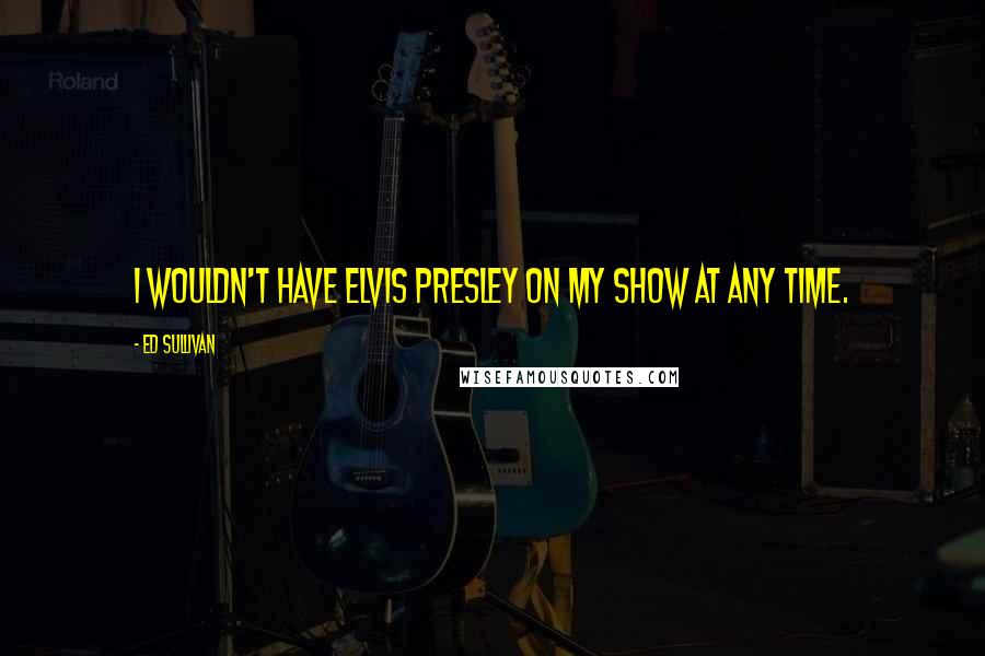 Ed Sullivan Quotes: I wouldn't have Elvis Presley on my show at any time.