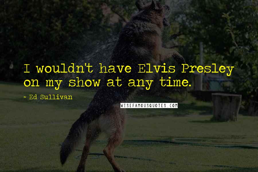 Ed Sullivan Quotes: I wouldn't have Elvis Presley on my show at any time.